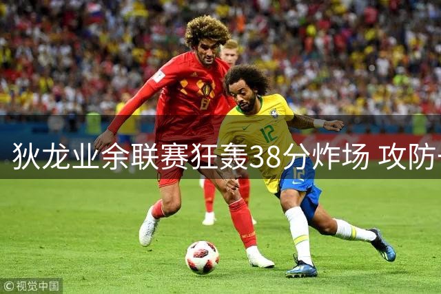 狄龙业余联赛狂轰38分炸场 攻防一体引网友感叹"职业选手来炸鱼
