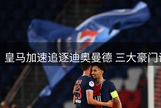 皇马加速追逐迪奥曼德 三大豪门谈判进入白热化阶段
